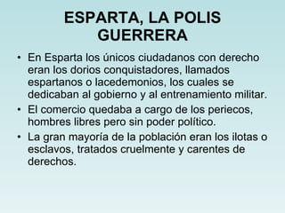 ESPARTA, LA POLIS GUERRERA En Esparta los únicos ciudadanos con derecho eran los dorios conquistadores, llamados espartanos o lacedemonios, los cuales se dedicaban al gobierno y al entrenamiento militar. El comercio quedaba a cargo de los periecos, hombres libres pero sin poder político. La gran mayoría de la población eran los ilotas o esclavos, tratados cruelmente y carentes de derechos. 