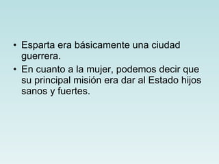 Esparta era básicamente una ciudad guerrera. En cuanto a la mujer, podemos decir que su principal misión era dar al Estado hijos sanos y fuertes. 