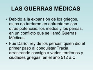 LAS GUERRAS MÉDICAS   Debido a la expansión de los griegos, estos no tardaron en enfrentarse con otras potencias: los medos y los persas, en un conflicto que se llamó Guerras Médicas. Fue Darío, rey de los persas, quien dio el primer paso al conquistar Tracia, arrastrando consigo a varios territorios y ciudades griegas, en el año 512 a.C. 