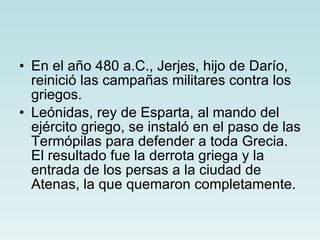 En el año 480 a.C., Jerjes, hijo de Darío, reinició las campañas militares contra los griegos. Leónidas, rey de Esparta, al mando del ejército griego, se instaló en el paso de las Termópilas para defender a toda Grecia. El resultado fue la derrota griega y la entrada de los persas a la ciudad de Atenas, la que quemaron completamente. 