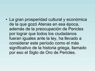 La gran prosperidad cultural y económica de la que gozó Atenas en esa época, además de la preocupación de Pericles por lograr que todos los ciudadanos fueran iguales ante la ley, ha llevado a considerar este período como el más significativo de la historia griega, llamado por eso el Siglo de Oro de Pericles. 
