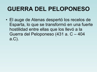 GUERRA DEL PELOPONESO El auge de Atenas despertó los recelos de Esparta, lo que se transformó en una fuerte hostilidad entre ellas que los llevó a la Guerra del Peloponeso (431 a. C – 404 a.C). 