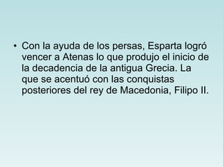 Con la ayuda de los persas, Esparta logró vencer a Atenas lo que produjo el inicio de la decadencia de la antigua Grecia. La que se acentuó con las conquistas posteriores del rey de Macedonia, Filipo II.   