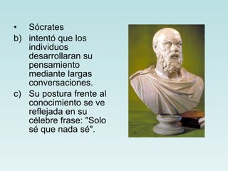 Sócrates intentó que los individuos desarrollaran su pensamiento mediante largas conversaciones. Su postura frente al conocimiento se ve reflejada en su célebre frase: "Solo sé que nada sé". 