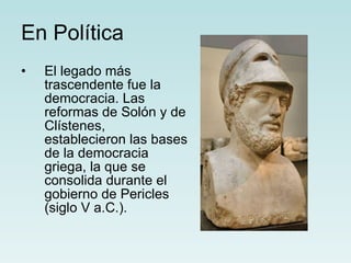 En Política El legado más trascendente fue la democracia. Las reformas de Solón y de Clístenes, establecieron las bases de la democracia griega, la que se consolida durante el gobierno de Pericles (siglo V a.C.).   