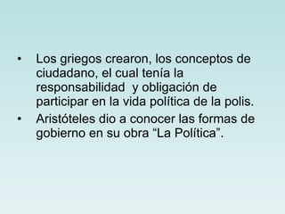 Los griegos crearon, los conceptos de ciudadano, el cual tenía la responsabilidad  y obligación de participar en la vida política de la polis. Aristóteles dio a conocer las formas de gobierno en su obra “La Política”.  