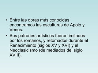 Entre las obras más conocidas encontramos las esculturas de Apolo y Venus. Sus patrones artísticos fueron imitados por los romanos, y retomados durante el Renacimiento (siglos XV y XVI) y el Neoclasicismo (de mediados del siglo XVIII). 