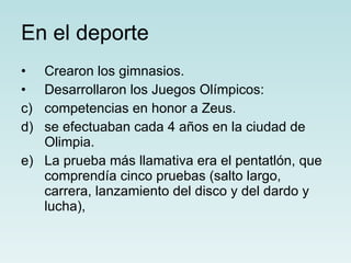 En el deporte Crearon los gimnasios. Desarrollaron los Juegos Olímpicos: competencias en honor a Zeus. se efectuaban cada 4 años en la ciudad de Olimpia. La prueba más llamativa era el pentatlón, que comprendía cinco pruebas (salto largo, carrera, lanzamiento del disco y del dardo y lucha), 