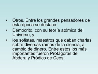 Otros. Entre los grandes pensadores de esta época se destacó: Demócrito, con su teoría atómica del   Universo, y los sofistas, maestros que daban charlas sobre diversas ramas de la ciencia, a cambio de dinero. Entre estos los más importantes fueron Protágoras de Abdera y Pródico de Ceos .   