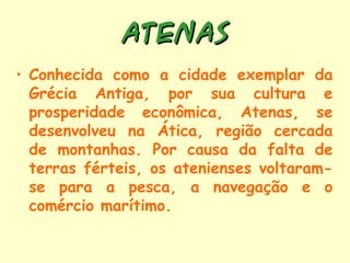 ATENAS
• Conhecida como a cidade exemplar da
  Grécia Antiga, por sua cultura e
  prosperidade econômica, Atenas, se
  desenvolveu na Ática, região cercada
  de montanhas. Por causa da falta de
  terras férteis, os atenienses voltaram-
  se para a pesca, a navegação e o
  comércio marítimo.
 