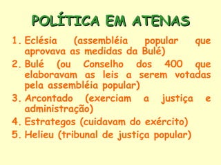 POLÍTICA EM ATENAS
1. Eclésia    (assembléia    popular    que
   aprovava as medidas da Bulé)
2. Bulé (ou Conselho dos 400 que
   elaboravam as leis a serem votadas
   pela assembléia popular)
3. Arcontado (exerciam a justiça e
   administração)
4. Estrategos (cuidavam do exército)
5. Helieu (tribunal de justiça popular)
 