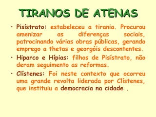 TIRANOS DE ATENAS
• Pisístrato: estabeleceu a tirania. Procurou
  amenizar       as    diferenças     sociais,
  patrocinando várias obras públicas, gerando
  emprego a thetas e georgóis descontentes.
• Hiparco e Hípias: filhos de Pisístrato, não
  deram seguimento as reformas.
• Clístenes: Foi neste contexto que ocorreu
  uma grande revolta liderada por Clístenes,
  que instituiu a democracia na cidade .
 