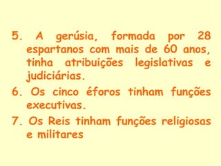 5.   A gerúsia, formada por 28
   espartanos com mais de 60 anos,
   tinha atribuições legislativas e
   judiciárias.
6. Os cinco éforos tinham funções
   executivas.
7. Os Reis tinham funções religiosas
   e militares
 