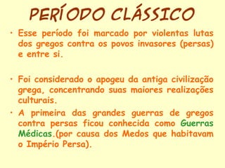 PERÍODO CLÁSSICO
• Esse período foi marcado por violentas lutas
  dos gregos contra os povos invasores (persas)
  e entre si.

• Foi considerado o apogeu da antiga civilização
  grega, concentrando suas maiores realizações
  culturais.
• A primeira das grandes guerras de gregos
  contra persas ficou conhecida como Guerras
  Médicas.(por causa dos Medos que habitavam
  o Império Persa).
 