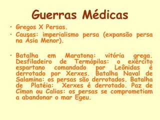 Guerras Médicas
• Gregos X Persas.
• Causas: imperialismo persa (expansão persa
  na Ásia Menor).

• Batalha em Maratona: vitória grega.
  Desfiladeiro de Termópilas: o exército
  espartano   comandado    por   Leônidas   é
  derrotado por Xerxes. Batalha Naval de
  Salamina: os persas são derrotados. Batalha
  de Platéia: Xerxes é derrotado. Paz de
  Címon ou Calias: os persas se comprometiam
  a abandonar o mar Egeu.
 