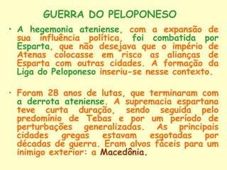 GUERRA DO PELOPONESO
• A hegemonia ateniense, com a expansão de
  sua influência política, foi combatida por
  Esparta, que não desejava que o império de
  Atenas colocasse em risco as alianças de
  Esparta com outras cidades. A formação da
  Liga do Peloponeso inseriu-se nesse contexto.

• Foram 28 anos de lutas, que terminaram com
  a derrota ateniense. A supremacia espartana
  teve curta duração, sendo seguida pelo
  predomínio de Tebas e por um período de
  perturbações generalizadas. As principais
  cidades gregas estavam esgotadas por
  décadas de guerra. Eram alvos fáceis para um
  inimigo exterior: a Macedônia.
 