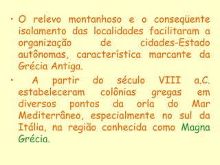 • O relevo montanhoso e o conseqüente
  isolamento das localidades facilitaram a
  organização       de       cidades-Estado
  autônomas, característica marcante da
  Grécia Antiga.
•    A partir do século VIII a.C.
  estabeleceram     colônias    gregas   em
  diversos pontos da orla do Mar
  Mediterrâneo, especialmente no sul da
  Itália, na região conhecida como Magna
  Grécia.
 