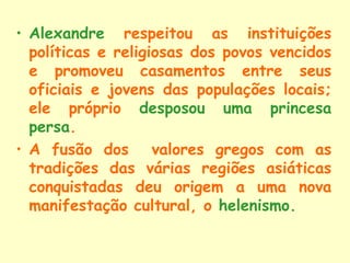 • Alexandre respeitou as instituições
  políticas e religiosas dos povos vencidos
  e promoveu casamentos entre seus
  oficiais e jovens das populações locais;
  ele próprio desposou uma princesa
  persa.
• A fusão dos valores gregos com as
  tradições das várias regiões asiáticas
  conquistadas deu origem a uma nova
  manifestação cultural, o helenismo.
 
