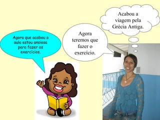 Acabou a
                                    viagem pela
                                   Grécia Antiga.
                        Agora
Agora que acabou a
aula estou ansiosa
                     teremos que
  para fazer os         fazer o
    exercícios.       exercício.
 
