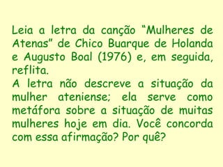 Leia a letra da canção “Mulheres de
Atenas” de Chico Buarque de Holanda
e Augusto Boal (1976) e, em seguida,
reflita.
A letra não descreve a situação da
mulher ateniense; ela serve como
metáfora sobre a situação de muitas
mulheres hoje em dia. Você concorda
com essa afirmação? Por quê?
 