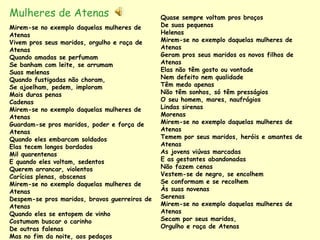Mulheres de Atenas                             Quase sempre voltam pros braços
Mirem-se no exemplo daquelas mulheres de       De suas pequenas
Atenas                                         Helenas
Vivem pros seus maridos, orgulho e raça de     Mirem-se no exemplo daquelas mulheres de
Atenas                                         Atenas
Quando amadas se perfumam                      Geram pros seus maridos os novos filhos de
Se banham com leite, se arrumam                Atenas
Suas melenas                                   Elas não têm gosto ou vontade
Quando fustigadas não choram,                  Nem defeito nem qualidade
Se ajoelham, pedem, imploram                   Têm medo apenas
Mais duras penas                               Não têm sonhos, só têm presságios
Cadenas                                        O seu homem, mares, naufrágios
Mirem-se no exemplo daquelas mulheres de       Lindas sirenas
Atenas                                         Morenas
Guardam-se pros maridos, poder e força de      Mirem-se no exemplo daquelas mulheres de
Atenas                                         Atenas
Quando eles embarcam soldados                  Temem por seus maridos, heróis e amantes de
Elas tecem longos bordados                     Atenas
Mil quarentenas                                As jovens viúvas marcadas
E quando eles voltam, sedentos                 E as gestantes abandonadas
Querem arrancar, violentos                     Não fazem cenas
Carícias plenas, obscenas                      Vestem-se de negro, se encolhem
Mirem-se no exemplo daquelas mulheres de       Se conformam e se recolhem
Atenas                                         Às suas novenas
Despem-se pros maridos, bravos guerreiros de   Serenas
Atenas                                         Mirem-se no exemplo daquelas mulheres de
Quando eles se entopem de vinho                Atenas
Costumam buscar o carinho                      Secam por seus maridos,
De outras falenas                              Orgulho e raça de Atenas
Mas no fim da noite, aos pedaços
 
