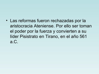 • Las reformas fueron rechazadas por la
  aristocracia Ateniense. Por ello ser toman
  el poder por la fuerza y convierten a su
  líder Pisistrato en Tirano, en el año 561
  a.C.
 