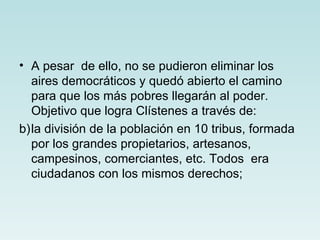 • A pesar de ello, no se pudieron eliminar los
  aires democráticos y quedó abierto el camino
  para que los más pobres llegarán al poder.
  Objetivo que logra Clístenes a través de:
b)la división de la población en 10 tribus, formada
  por los grandes propietarios, artesanos,
  campesinos, comerciantes, etc. Todos era
  ciudadanos con los mismos derechos;
 