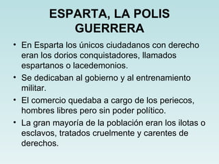 ESPARTA, LA POLIS
            GUERRERA
• En Esparta los únicos ciudadanos con derecho
  eran los dorios conquistadores, llamados
  espartanos o lacedemonios.
• Se dedicaban al gobierno y al entrenamiento
  militar.
• El comercio quedaba a cargo de los periecos,
  hombres libres pero sin poder político.
• La gran mayoría de la población eran los ilotas o
  esclavos, tratados cruelmente y carentes de
  derechos.
 