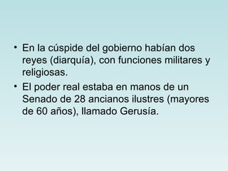 • En la cúspide del gobierno habían dos
  reyes (diarquía), con funciones militares y
  religiosas.
• El poder real estaba en manos de un
  Senado de 28 ancianos ilustres (mayores
  de 60 años), llamado Gerusía.
 