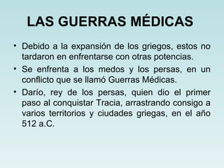 LAS GUERRAS MÉDICAS
• Debido a la expansión de los griegos, estos no
  tardaron en enfrentarse con otras potencias.
• Se enfrenta a los medos y los persas, en un
  conflicto que se llamó Guerras Médicas.
• Darío, rey de los persas, quien dio el primer
  paso al conquistar Tracia, arrastrando consigo a
  varios territorios y ciudades griegas, en el año
  512 a.C.
 
