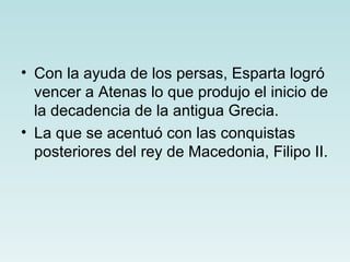 • Con la ayuda de los persas, Esparta logró
  vencer a Atenas lo que produjo el inicio de
  la decadencia de la antigua Grecia.
• La que se acentuó con las conquistas
  posteriores del rey de Macedonia, Filipo II.
 