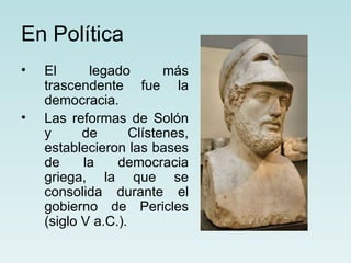 En Política
•   El      legado        más
    trascendente fue la
    democracia.
•   Las reformas de Solón
    y      de       Clístenes,
    establecieron las bases
    de     la    democracia
    griega, la que se
    consolida durante el
    gobierno de Pericles
    (siglo V a.C.).
 