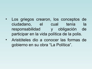 •   Los griegos crearon, los conceptos de
    ciudadano,       el    cual      tenía      la
    responsabilidad        y obligación de
    participar en la vida política de la polis.
•   Aristóteles dio a conocer las formas de
    gobierno en su obra “La Política”.
 