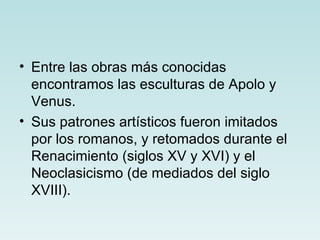 • Entre las obras más conocidas
  encontramos las esculturas de Apolo y
  Venus.
• Sus patrones artísticos fueron imitados
  por los romanos, y retomados durante el
  Renacimiento (siglos XV y XVI) y el
  Neoclasicismo (de mediados del siglo
  XVIII).
 