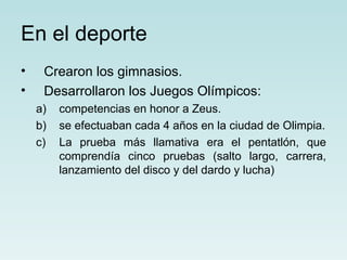 En el deporte
•    Crearon los gimnasios.
•    Desarrollaron los Juegos Olímpicos:
    a)   competencias en honor a Zeus.
    b)   se efectuaban cada 4 años en la ciudad de Olimpia.
    c)   La prueba más llamativa era el pentatlón, que
         comprendía cinco pruebas (salto largo, carrera,
         lanzamiento del disco y del dardo y lucha)
 