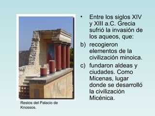 •  Entre los siglos XIV
                           y XIII a.C. Grecia
                           sufrió la invasión de
                           los aqueos, que:
                        b) recogieron
                           elementos de la
                           civilización minoica.
                        c) fundaron aldeas y
                           ciudades. Como
                           Micenas, lugar
                           donde se desarrolló
                           la civilización
                           Micénica.
Restos del Palacio de
Knossos.
 