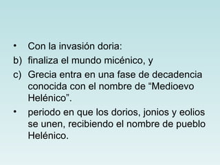 •  Con la invasión doria:
b) finaliza el mundo micénico, y
c) Grecia entra en una fase de decadencia
   conocida con el nombre de “Medioevo
   Helénico”.
• periodo en que los dorios, jonios y eolios
   se unen, recibiendo el nombre de pueblo
   Helénico.
 