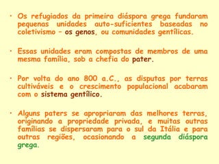 • Os refugiados da primeira diáspora grega fundaram
  pequenas unidades auto-suficientes baseadas no
  coletivismo – os genos, ou comunidades gentílicas.

• Essas unidades eram compostas de membros de uma
  mesma família, sob a chefia do pater.

• Por volta do ano 800 a.C., as disputas por terras
  cultiváveis e o crescimento populacional acabaram
  com o sistema gentílico.

• Alguns paters se apropriaram das melhores terras,
  originando a propriedade privada, e muitas outras
  famílias se dispersaram para o sul da Itália e para
  outras regiões, ocasionando a segunda diáspora
  grega.
 