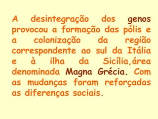 A desintegração dos genos
provocou a formação das pólis e
a    colonização    da      região
correspondente ao sul da Itália
e   à    ilha   da    Sicília,área
denominada Magna Grécia. Com
as mudanças foram reforçadas
as diferenças sociais.
 