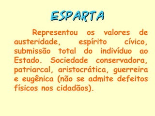 ESPARTA
      Representou os valores de
austeridade,      espírito    cívico,
submissão total do indivíduo ao
Estado. Sociedade conservadora,
patriarcal, aristocrática, guerreira
e eugênica (não se admite defeitos
físicos nos cidadãos).
 