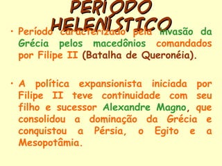 PERÍODO
•
           HELENÍSTICO
    Período caracterizado pela invasão    da
    Grécia pelos macedônios comandados
    por Filipe II (Batalha de Queronéia).

• A política expansionista iniciada por
  Filipe II teve continuidade com seu
  filho e sucessor Alexandre Magno, que
  consolidou a dominação da Grécia e
  conquistou a Pérsia, o Egito e a
  Mesopotâmia.
 