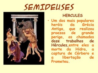 SEMIDEUSES
             HÉRCULES
    • Um dos mais populares
      heróis     da    Grécia
      Antiga, que realizou
      proezas     de   grande
      perigo, os chamados
      doze     trabalhos   de
      Hércules,entre eles a
      morte da Hidra, a
      captura de Cérbero e
      a     libertação     de
      Prometeu.
 