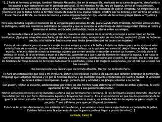 “ […] Paris el hermoso príncipe, también llamado Alejandro, iba en la vanguardia, montado en su carro de guerra, desafiando a los aqueos a que sostuvieran con él combate personal. El rey Menelao Atrida, rey de Esparta, divisó al lindo príncipe, descendiendo de su carro para atacarle a pie. Pensando que había llegado el momento de cobrar venganza, se dirigió hacia el jovenzuelo que le había hecho la terrible injuria de robarle a su esposa Helena, célebre por su belleza y por ser hija de Leda y Cisne. Vestía el Atrida, su coraza de bronce y casco empenachado de rojo, además de las armas griegas (lanza arrojadiza y espada corta). Pero aún no había llegado el momento de la venganza para Menelao Atrida, pues cuando Paris Priámida, hermoso como un dios, lo distinguió, sintió sus miembros debilitarse del espanto y que su corazón se enturbiaba de débil inseguridad. Pálido el rostro y temeroso el ánimo, retrocedió confundido, hasta ocultarse entre sus amigos. Se llenó de cólera el pecho del príncipe Héctor, cuando se dio cuenta de lo ocurrido e increpó a su hermano en forma insultante: ¡Qué gran miserable eres París, el más bonito entre todos, conquistador de muchachas, seductor! ¡Ojalá no hubieras nacido, o lo hubieras hecho como esos lindos jovencitos que no casan con mujeres! Fuiste el más valiente para atreverte a viajar con tus amigos y raptar a la bella e indefensa Helena pero se te acaba el valor ante la furia de su marido. ¡Lo que te dieron los dioses en belleza, te lo quitaron en valentía! ¡Mejor llevaras faldas que tu espada!, eres el chiste de nuestros enemigos aqueos que te ven temblar y esconderte entre tus huestes. De nada sirve la belleza sin valor. Si te atrevieses a esperar a Menelao, aprenderías a qué clase de hombre le robaste la esposa. Y de nada te serviría tener los dones de Afrodita, lindos cabellos y cara hermosa, cuando rodaras por el polvo. En verdad, me extraña que los hombres de Troya todavía no te hayan dado muerte a pedradas, como a las mujeres casquivanas, por el mal que a todos nos has causado. -No menosprecies los favores que me brindó Afrodita, Héctor- se defendió Paris-. Te haré una proposición que sólo a mí involucra. Detén a los troyanos y pide a los aqueos que también detengan la contienda. Propongo que luchemos Menelao y yo por la hermosa Helena y las múltiples riquezas contenidas en nuestra ciudad. El vencedor se llevará ambas recompensas. Luego, juraréis paz y amistad y los griegos volverán a su patria. Con placer, Héctor lo escuchó, adelantándose por entre los dos frentes hasta detenerse en medio de ambos ejércitos. Al verlo Agamenón Atrida, ordenó a sus guerreros detenerse. Héctor comunicó entonces al rey Menelao la oferta que su hermano París le hacía. El rey de Esparta aceptó diciendo: -Mucho se ha sufrido por mí y por Paris. Demasiados Aqueos y Troyanos han muerto. Este es el momento en que los dos promotores de la guerra terminen con ella. En el momento en que uno de nosotros muera, los soldados habrán de separarse para cumplir lo pactado. Traed a Príamo para que certifique el juramento. Entonces las armas descansaron, los soldados retrocedieron, y se sentaron como meros espectadores a contemplar la pelea. Estaban felices ante la esperanza de que la guerra pudiese llegar a pronto término […] La Iliada, Canto III 