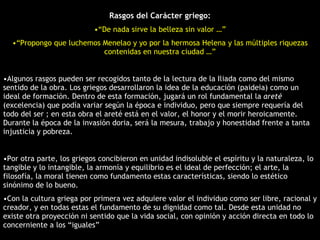 Rasgos del Carácter griego: “ De nada sirve la belleza sin valor …” “ Propongo que luchemos Menelao y yo por la hermosa Helena y las múltiples riquezas contenidas en nuestra ciudad …” Algunos rasgos pueden ser recogidos tanto de la lectura de la Iliada como del mismo sentido de la obra. Los griegos desarrollaron la idea de la educación (paideia) como un ideal de formación. Dentro de esta formación, jugará un rol fundamental la  areté  (excelencia) que podía variar según la época e individuo, pero que siempre requería del todo del ser ; en esta obra el areté está en el valor, el honor y el morir heroicamente. Durante la época de la invasión doria, será la mesura, trabajo y honestidad frente a tanta injusticia y pobreza. Por otra parte, los griegos concibieron en unidad indisoluble el espíritu y la naturaleza, lo tangible y lo intangible, la armonía y equilibrio es el ideal de perfección; el arte, la filosofía, la moral tienen como fundamento estas características, siendo lo estético sinónimo de lo bueno. Con la cultura griega por primera vez adquiere valor el individuo como ser libre, racional y creador, y en todas estas el fundamento de su dignidad como tal. Desde esta unidad no existe otra proyección ni sentido que la vida social, con opinión y acción directa en todo lo concerniente a los “iguales” 