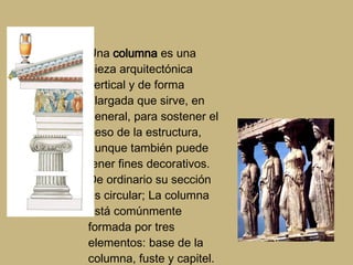 Una  columna  es una pieza arquitectónica vertical y de forma alargada que sirve, en general, para sostener el peso de la estructura, aunque también puede tener fines decorativos. De ordinario su sección es circular; La columna está comúnmente formada por tres elementos: base de la columna, fuste y capitel. 