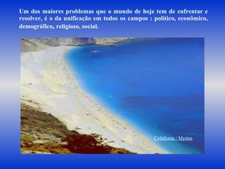 Um dos maiores problemas que o mundo de hoje tem de enfrentar e resolver, é o da unificação em todos os campos : político, econômico, demográfico ,  religioso, social.  Cefallonia / Myrtos 