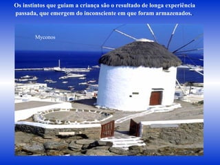 Os instintos que guiam a criança são o resultado de longa experiência  passada, que emergem do inconsciente em que foram armazenados. .   Myconos 