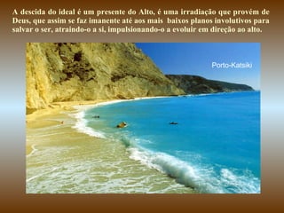 A descida do ideal é um presente do Alto, é uma irradiação que provém de Deus, que assim se faz imanente até aos mais  baixos planos involutivos para salvar o ser, atraindo-o a si, impulsionando-o a evoluir em direção ao alto.   Porto-Katsiki 