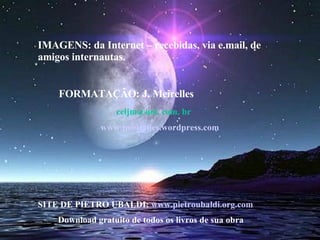 IMAGENS: da Internet – recebidas, via e.mail, de amigos internautas.  FORMATAÇÃO: J. Meirelles  celjm@uol. com. br  www.jmeirelles.wordpress.com SITE DE PIETRO UBALDI:  www.pietroubaldi.org.com Download gratuito de todos os livros de sua obra 