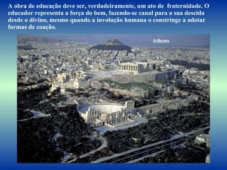 A obra de educação deve ser, verdadeiramente, um ato de  fraternidade. O educador representa a força do bem, fazendo-se canal para a sua descida desde o divino, mesmo quando a involução humana o constringe a adotar formas de coação.  Athens 